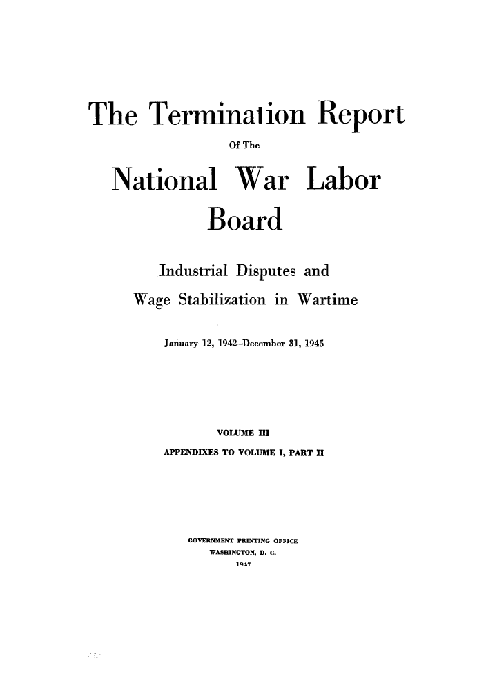 handle is hein.usfed/trnwlb0003 and id is 1 raw text is: 









The Termination Report

                  Of The



   National War Labor


               Board



         Industrial Disputes and

      Wage Stabilization in Wartime



          January 12, 1942-December 31, 1945







                VOLUME III
          APPENDIXES TO VOLUME I, PART II







             GOVERNMENT PRINTING OFFICE
               WASHINGTON, D. C.
                   1947


