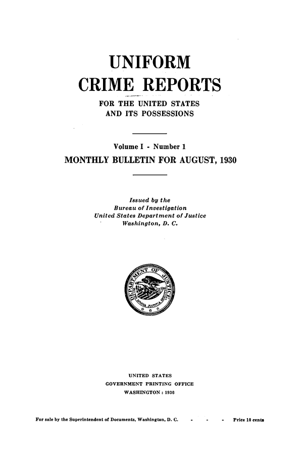 handle is hein.usfed/unifor0001 and id is 1 raw text is: UNIFORM
CRIME REPORTS
FOR THE UNITED STATES
AND ITS POSSESSIONS
Volume I - Number 1
MONTHLY BULLETIN FOR AUGUST, 1930
Issued by the
Bureau of Investigation
United States Department of Justice
Washington, D. C.

UNITED STATES
GOVERNMENT PRINTING OFFICE
WASHINGTON: 1930

For sale by the Superintendent of Documents, Washington, D. C.  -

-    Pries 10 cents


