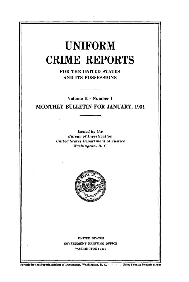 handle is hein.usfed/unifor0002 and id is 1 raw text is: UNIFORM
CRIME REPORTS
FOR THE UNITED STATES
AND ITS POSSESSIONS
Volume II - Number 1
MONTHLY BULLETIN FOR JANUARY, 1931
Issued by the
Bureau of Investigation
United States Department of Justice
Washington, D. C.

UNITED STATES
GOVERNMENT PRINTING OFFICE
WASHINGTON: 1931

For sale by the Superintendent of Documents, Washington, D. C -- - - -  Price 5 cents; 50 cents a year


