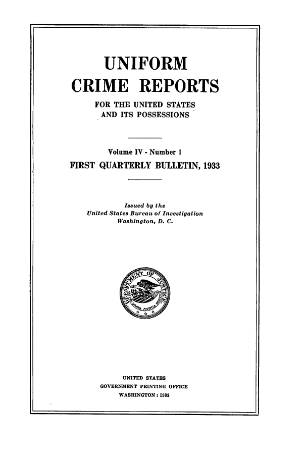 handle is hein.usfed/unifor0004 and id is 1 raw text is: UNIFORM
CRIME REPORTS
FOR THE UNITED STATES
AND ITS POSSESSIONS
Volume IV - Number 1
FIRST QUARTERLY BULLETIN, 1933
Issued by the
United States Bureau of Investigation
Washington, D. C.

UNITED STATES
GOVERNMENT PRINTING OFFICE
WASHINGTON: 1933


