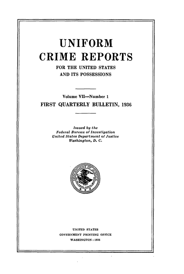 handle is hein.usfed/unifor0007 and id is 1 raw text is: UNIFORM
CRIME REPORTS
FOR THE UNITED STATES
AND ITS POSSESSIONS
Volume VII-Number 1
FIRST QUARTERLY BULLETIN, 1936
Issued by the
Federal Bureau of Investigation
United States Department of Justice
Washington, D. C.

UNITED STATES
GOVERNMENT PRINTING OFFICE
WASHINGTON: 1936

. z_-



