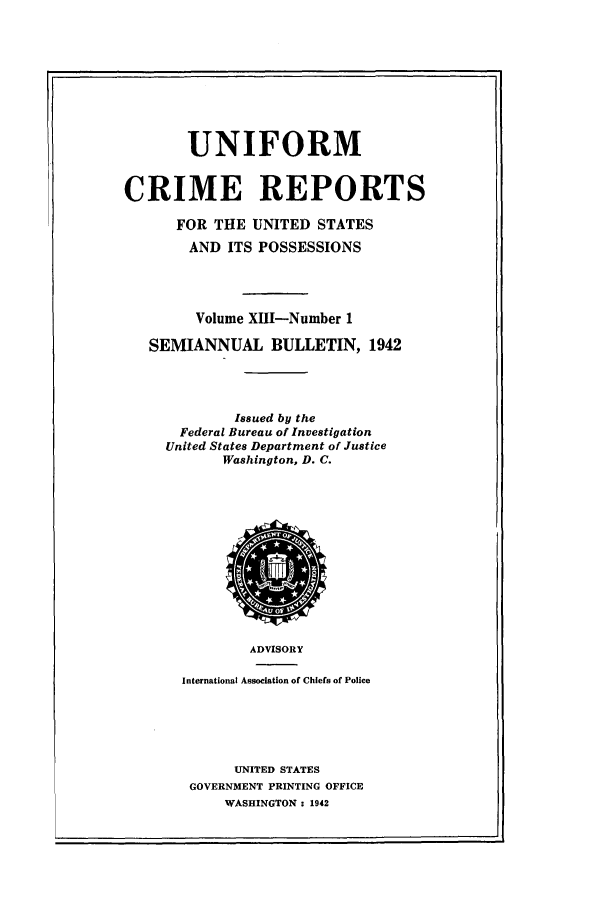handle is hein.usfed/unifor0013 and id is 1 raw text is: UNIFORM
CRIME REPORTS
FOR THE UNITED STATES
AND ITS POSSESSIONS
Volume XHI-Number 1
SEMIANNUAL BULLETIN, 1942
Issued by the
Federal Bureau of Investigation
United States Department of Justice
Washington, D. C.

ADVISORY
International Association of Chiefs of Police
UNITED STATES
GOVERNMENT PRINTING OFFICE
WASHINGTON : 1942


