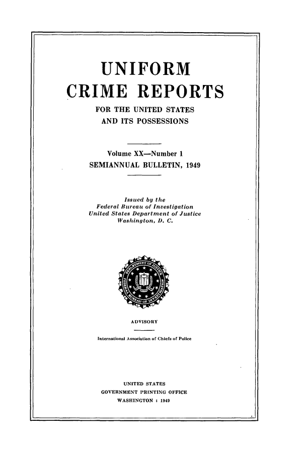 handle is hein.usfed/unifor0020 and id is 1 raw text is: UNIFORM
CRIME REPORTS
FOR THE UNITED STATES
AND ITS POSSESSIONS
Volume XX-Number 1
SEMIANNUAL BULLETIN, 1949
Issued by the
Federal Bureau of Investigation
United States Department of Justice
Washington, D. C.

ADVISORY
International Association of Chiefs of Police
UNITED STATES
GOVERNMENT PRINTING OFFICE
WASHINGTON : 1949


