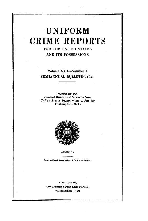handle is hein.usfed/unifor0022 and id is 1 raw text is: . UNIFORM
CRIME REPORTS
FOR THE UNITED STATES
AND ITS POSSESSIONS
Volume XXII-Number 1
SEMIANNUAL BULLETIN, 1951
Issued by the
Federal Bureau of Investigation
United States Department of Justice
Washington, D. C.

ADVISORY
International Association of Chiefs of Police
UNITED STATES
GOVERNMENT PRINTING OFFICE
WASHINGTON : 1951


