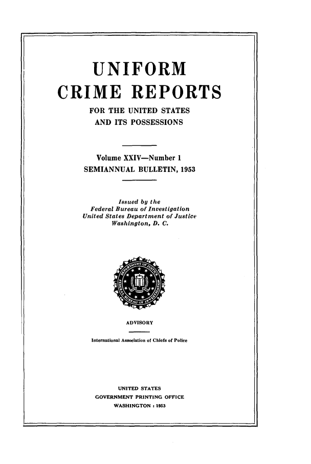handle is hein.usfed/unifor0024 and id is 1 raw text is: UNIFORM
CRIME REPORTS
FOR THE UNITED STATES
AND ITS POSSESSIONS
Volume XXIV-Number 1
SEMIANNUAL BULLETIN, 1953
Issued by the
Federal Bureau of Investigation
United States Department of Justice
Washington, D. C.

ADVISORY
International Association of Chiefs of Police
UNITED STATES
GOVERNMENT PRINTING OFFICE
WASHINGTON: 1953

-0,NT 0,
ioz
ov


