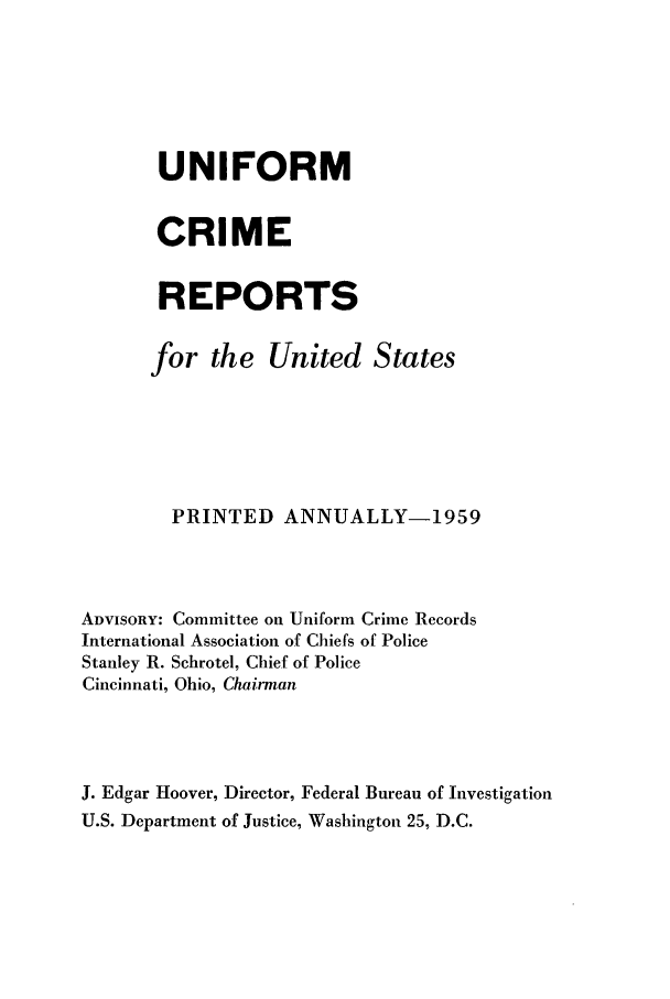 handle is hein.usfed/unifor0030 and id is 1 raw text is: UNIFORM
CRIME
REPORTS
for the United States
PRINTED ANNUALLY-1959
ADVISORY: Committee on Uniform Crime Records
International Association of Chiefs of Police
Stanley R. Schrotel, Chief of Police
Cincinnati, Ohio, Chairman
J. Edgar Hoover, Director, Federal Bureau of Investigation
U.S. Department of Justice, Washington 25, D.C.


