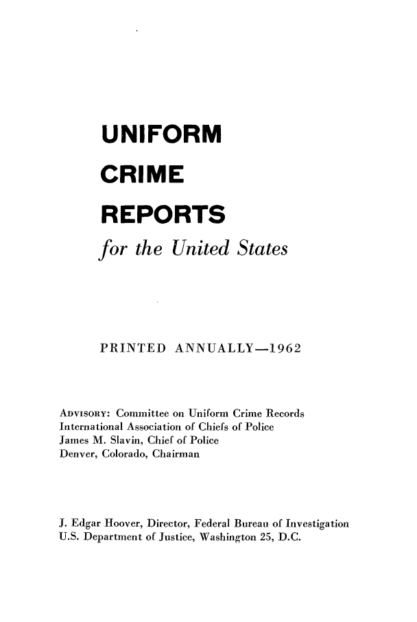 handle is hein.usfed/unifor0033 and id is 1 raw text is: UNIFORM
CRIME
REPORTS
for the United States
PRINTED ANNUALLY-1962
ADVISORY: Committee on Uniform Crime Records
International Association of Chiefs of Police
James M. Slavin, Chief of Police
Denver, Colorado, Chairman
J. Edgar Hoover, Director, Federal Bureau of Investigation
U.S. Department of Justice, Washington 25, D.C.


