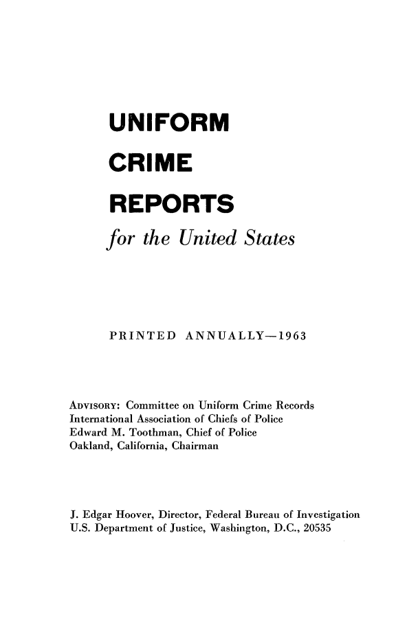 handle is hein.usfed/unifor0034 and id is 1 raw text is: UNIFORM
CRIME
REPORTS
for the United States
PRINTED ANNUALLY-1963
ADVISORY: Committee on Uniform Crime Records
International Association of Chiefs of Police
Edward M. Toothman, Chief of Police
Oakland, California, Chairman
J. Edgar Hoover, Director, Federal Bureau of Investigation
U.S. Department of Justice, Washington, D.C., 20535


