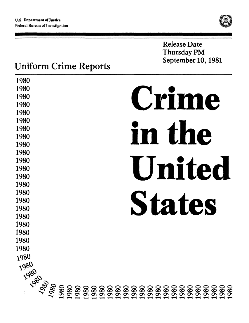 handle is hein.usfed/unifor0051 and id is 1 raw text is: U.S. Department o0Justice
Federal Bureau of Investigation
Release Date
Thursday PM
Uniform    Crime Reports                     September 10, 1981
1980
1980
1980
1980                               Crime
1980
1980
1980
1980                               i          the
1980
1980
1980                              Uie
1980
1980                               United
1980
1980
1980
1980                               States
1980
1980
1980
1980
1980
1980
0 0 0 0 000 0000 0 0 0000 00 00 00 00 00 00 00 00 00 00
1-0.0  -  0- 0- -1 c-- O-                     - O
'.,         T  q T 4 -  -9T  -   -  r  .  V   -4 V      -0V   -4 V   4 v-


