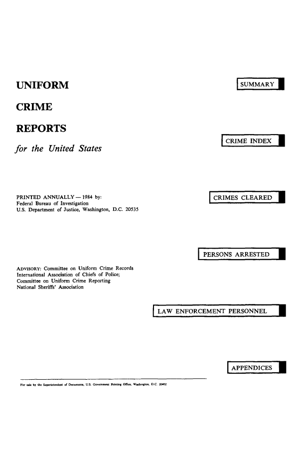 handle is hein.usfed/unifor0055 and id is 1 raw text is: UNIFORM
CRIME
REPORTS
for the United States

SUMMARY I

CRIME INDEX I

PRINTED ANNUALLY - 1984 by:
Federal Bureau of Investigation
U.S. Department of Justice, Washington, D.C. 20535

CRIMES CLEARED I

PERSONS ARRESTED  I

ADVISORY: Committee on Uniform Crime Records
International Association of Chiefs of Police;
Committee on Uniform Crime Reporting
National Sheriffs' Association

LAW ENFORCEMENT PERSONNEL     I

APPENDICES I

Fr d by th, s     , n dwt or Doumntn. U.S. Governm    t  fnting Officm Whaungton. D.C. 20402


