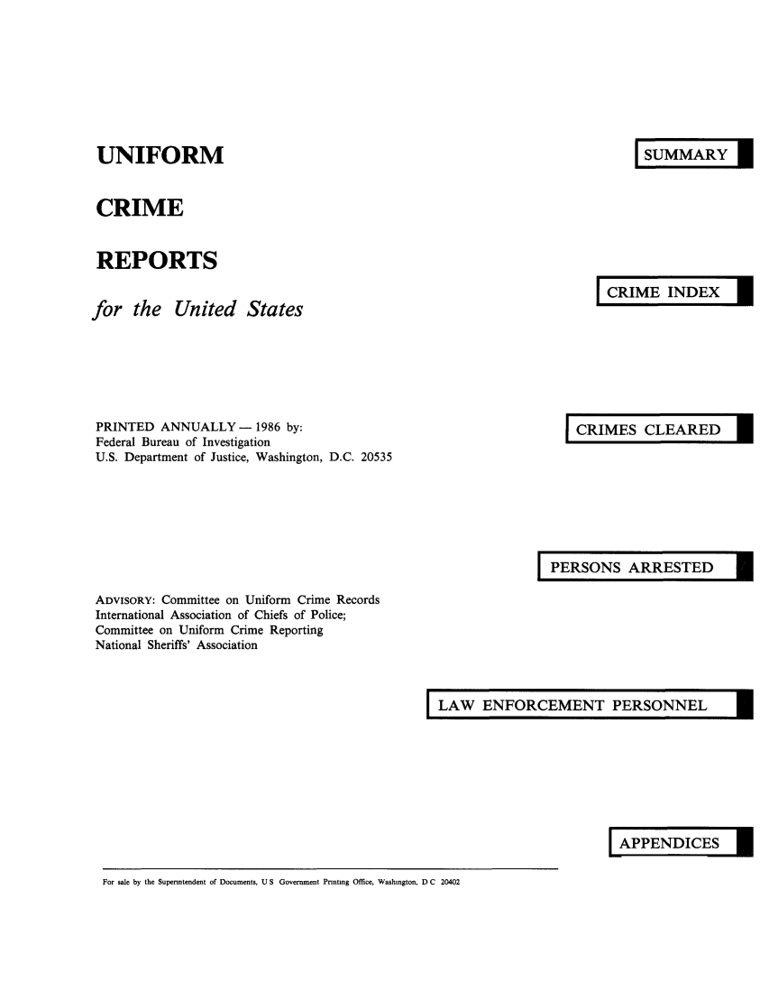 handle is hein.usfed/unifor0057 and id is 1 raw text is: UNIFORM
CRIME
REPORTS

-CRIME INDEXI

United States

PRINTED ANNUALLY - 1986 by:
Federal Bureau of Investigation
U.S. Department of Justice, Washington, D.C. 20535

CRIMES CLEAREDI

PERSONS ARRESTEDI

ADVISORY: Committee on Uniform Crime Records
International Association of Chiefs of Police;
Committee on Uniform Crime Reporting
National Sheriffs' Association

LAW ENFORCEMENT PERSONNEL

IAPPENDICES

For sale by the Superintendent of Documents, U S Government Pnnting Office, Washington, D C 20402

for the

I SUMMAR:Y::l


