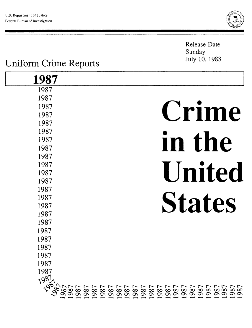 handle is hein.usfed/unifor0058 and id is 1 raw text is: F
/   N

L.S. Department of Justice
Federal Bureau of Investigation

Release Date
Sunday
Uniform Crime Reports                              July 10, 1988
1987
1987
1987
1987
1987                               Crime
1987
1987
1987
1987                                 in     the
1987
1987
1987                               United
1987
1987
1987
1987                                States
1987
1987
1987
1987
1987
1987
1987
1987
0000 0000 00 00000000 00 0000 0000 0000 00 000000 0000 00
\OON N  \   ON\ ONON Ol\0-  ,N  \ ON\ O*N a,\ ON\ ON\ ON ON\ OON OON


