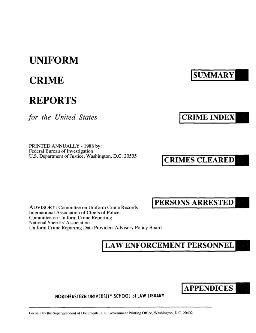 handle is hein.usfed/unifor0059 and id is 1 raw text is: UNIFORM

ISMRY

CRIME

REPORTS

for the United States

PRINTED ANNUALLY - 1988 by:
Federal Bureau of Investigation
U.S. Department of Justice, Washington, D.C. 20535

I CRIMES CLEARED

ADVISORY: Committee on Uniform Crime RecordsP1
International Association of Chiefs of Police;
Committee on Uniform Crime Reporting
National Sheriffs' Association
Uniform Crime Reporting Data Providers Advisory Policy Board

RSONS ARRESTED

LAW ENFORCEMENT PERSONNEL

NORTHEASTERN UNIVERSITY SCHOOL of LAW LIBRARY

For sale by the Superintendent of Documents, U.S. Government Printing Office, Washington, D.C. 20402

JCRIMEINDEX

JAPPENDICES


