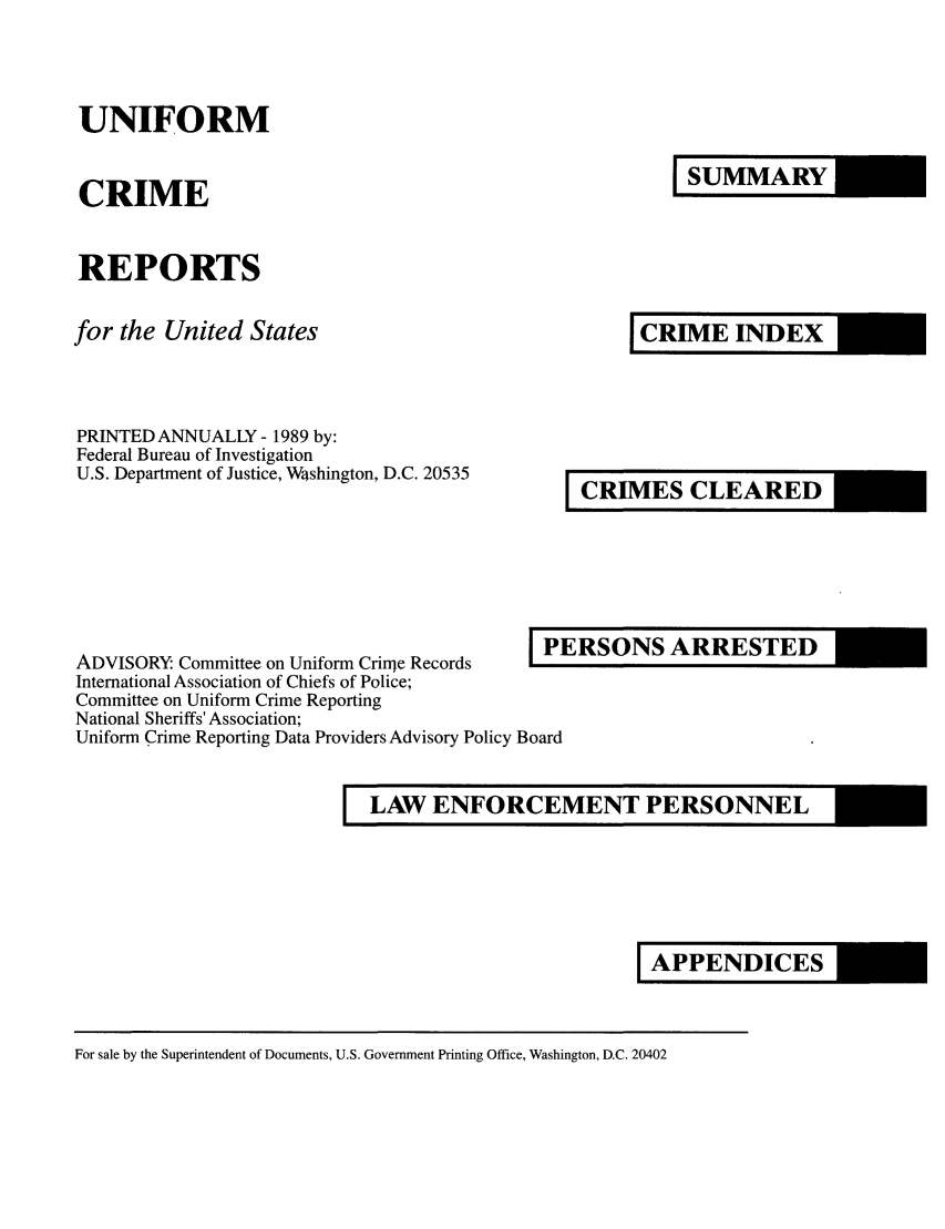 handle is hein.usfed/unifor0060 and id is 1 raw text is: UNIFORM

CRIME

REPORTS

for the United States
PRINTED ANNUALLY - 1989 by:
Federal Bureau of Investigation
U.S. Department of Justice, WIshington, D.C. 20535

ADVISORY. Committee on Uniform Crirqe Records       P...-
International Association of Chiefs of Police;
Committee on Uniform Crime Reporting
National Sheriffs' Association;
Uniform Crime Reporting Data Providers Advisory Policy Board

ERSONS ARRESTED

LAW ENFORCEMENT PERSONNEL

For sale by the Superintendent of Documents, U.S. Government Printing Office, Washington, D.C. 20402

I CRIME INDEX

I CRIMES CLEARED

I APPENDICES

I SUMMARY


