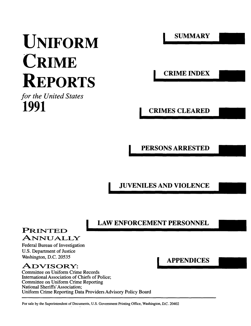 handle is hein.usfed/unifor0062 and id is 1 raw text is: UNIFORM
CRIME
REPORTS
for the United States
1991

PRINTEHD
Federal Bureau of Investigation
U.S. Department of Justice
Washington, D.C. 20535

ILAW ENFORCEMENT PERSONNEL

ADzVISORY':
Committee on Uniform Crime Records
International Association of Chiefs of Police;
Committee on Uniform Crime Reporting
National Sheriffs' Association;
Uniform Crime Reporting Data Providers Advisory Policy Board

For sale by the Superintendent of Documents, U.S. Government Printing Office, Washington, D.C. 20402

IAPPENDICES


