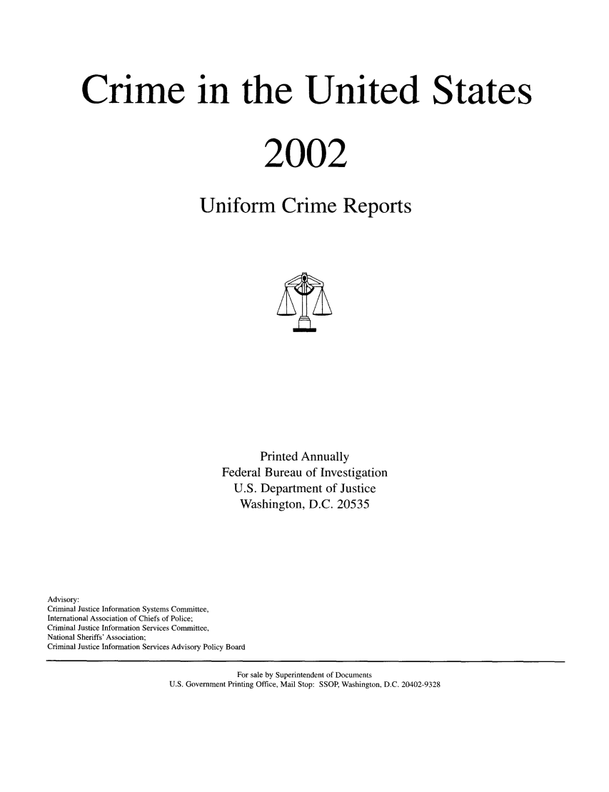 handle is hein.usfed/unifor0073 and id is 1 raw text is: Crime in the United States
2002
Uniform Crime Reports

Printed Annually
Federal Bureau of Investigation
U.S. Department of Justice
Washington, D.C. 20535
Advisory:
Criminal Justice Information Systems Committee,
International Association of Chiefs of Police;
Criminal Justice Information Services Committee,
National Sheriffs' Association;
Criminal Justice Information Services Advisory Policy Board
For sale by Superintendent of Documents
U.S. Government Printing Office, Mail Stop: SSOP, Washington, D.C. 20402-9328


