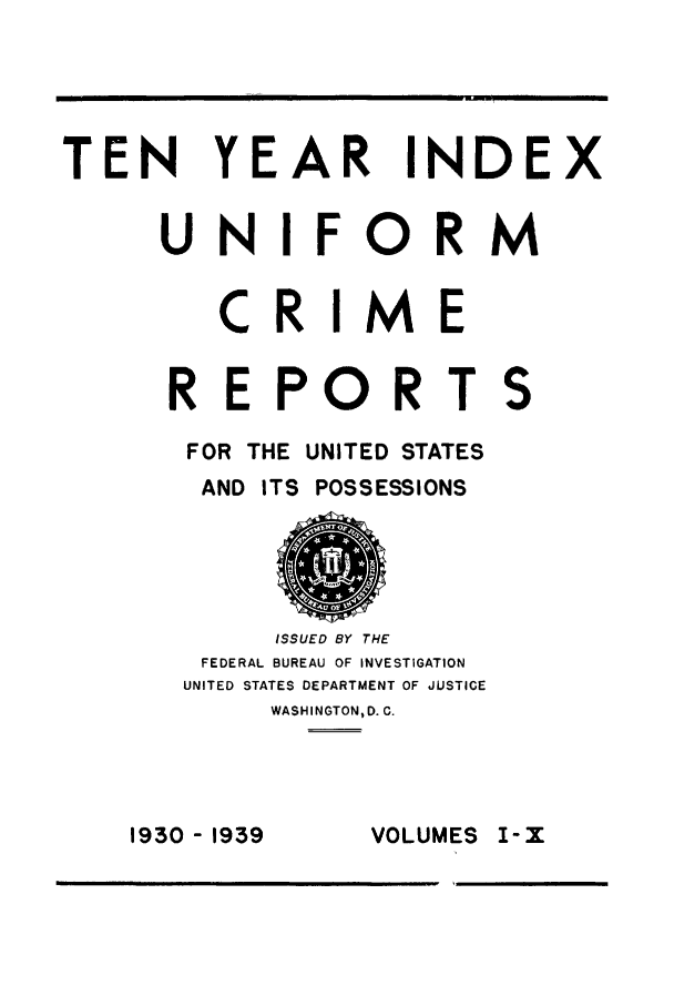 handle is hein.usfed/unifor0076 and id is 1 raw text is: TEN YEAR INDEX
UNIFORM
CR IME
REPORTS
FOR THE UNITED STATES
AND ITS POSSESSIONS
ISSUED BY THE
FEDERAL BUREAU OF INVESTIGATION
UNITED STATES DEPARTMENT OF JUSTICE
WASHIINGTON, D. C.

VOLUMES I-X

1930 -1939


