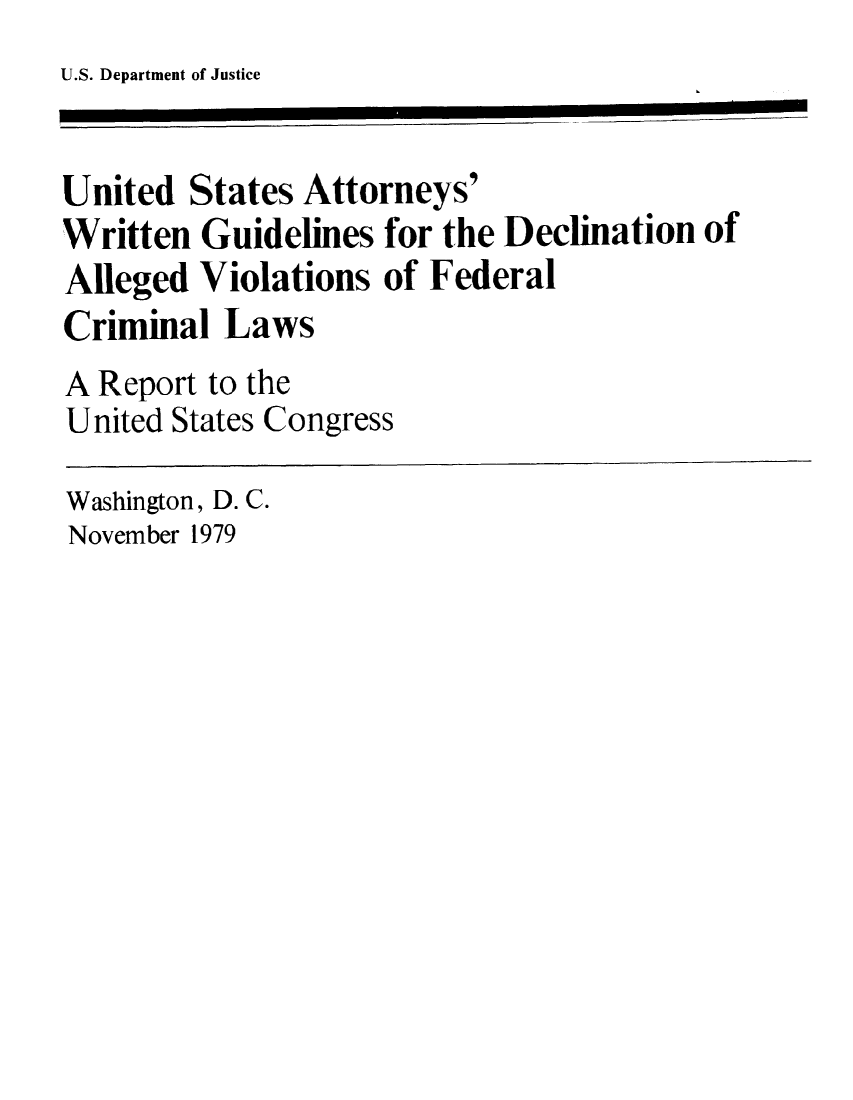 handle is hein.usfed/usawritd0001 and id is 1 raw text is: U.S. Department of Justice

United States Attorneys'
Written Guidelines for the Declination of
Alleged Violations of Federal
Criminal Laws
A Report to the
United States Congress
Washington, D. C.
November 1979


