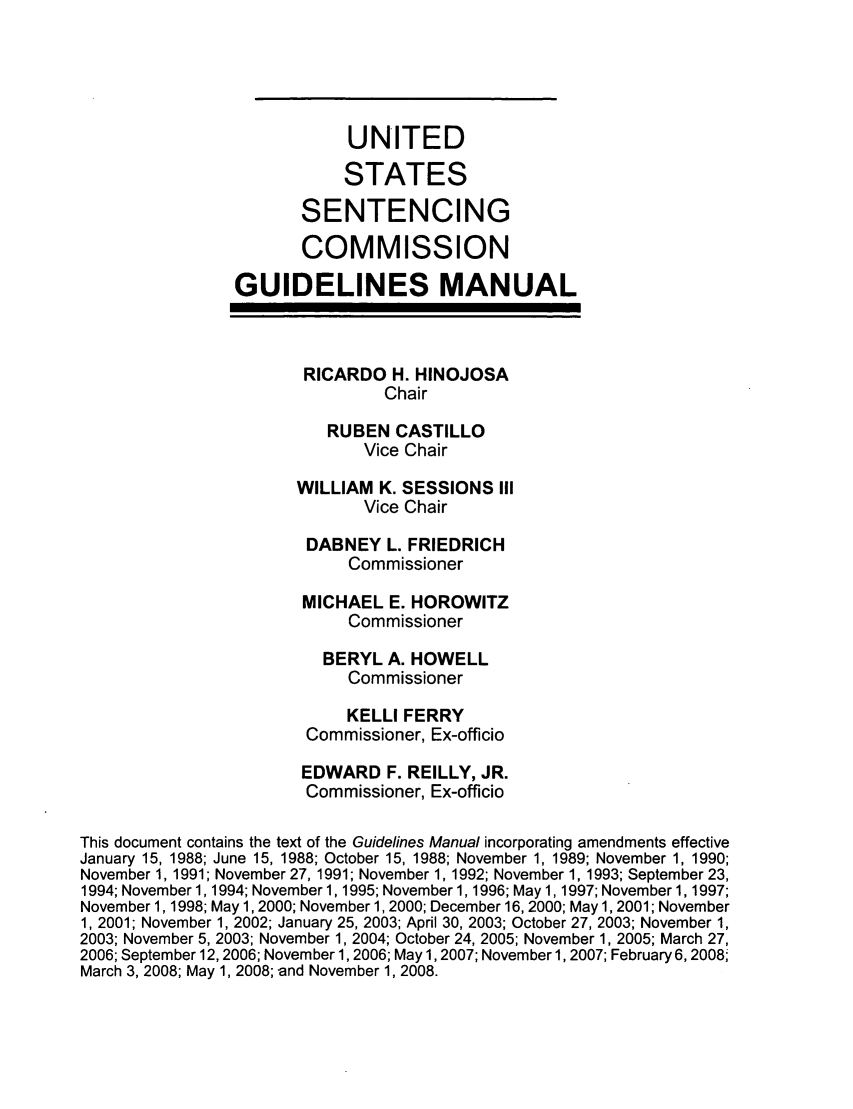 handle is hein.usfed/ussecog0002 and id is 1 raw text is: UNITED
STATES
SENTENCING
COMMISSION
GUIDELINES MANUAL
RICARDO H. HINOJOSA
Chair
RUBEN CASTILLO
Vice Chair
WILLIAM K. SESSIONS III
Vice Chair
DABNEY L. FRIEDRICH
Commissioner
MICHAEL E. HOROWITZ
Commissioner
BERYL A. HOWELL
Commissioner
KELLI FERRY
Commissioner, Ex-officio
EDWARD F. REILLY, JR.
Commissioner, Ex-officio
This document contains the text of the Guidelines Manual incorporating amendments effective
January 15, 1988; June 15, 1988; October 15, 1988; November 1, 1989; November 1, 1990;
November 1, 1991; November 27, 1991; November 1, 1992; November 1, 1993; September 23,
1994; November 1, 1994; November 1, 1995; November 1, 1996; May 1, 1997; November 1, 1997;
November 1, 1998; May 1, 2000; November 1, 2000; December 16, 2000; May 1, 2001; November
1, 2001; November 1, 2002; January 25, 2003; April 30, 2003; October 27, 2003; November 1,
2003; November 5, 2003; November 1, 2004; October 24, 2005; November 1, 2005; March 27,
2006; September 12, 2006; November 1, 2006; May 1, 2007; November 1, 2007; February 6, 2008
March 3, 2008; May 1, 2008; -and November 1, 2008.


