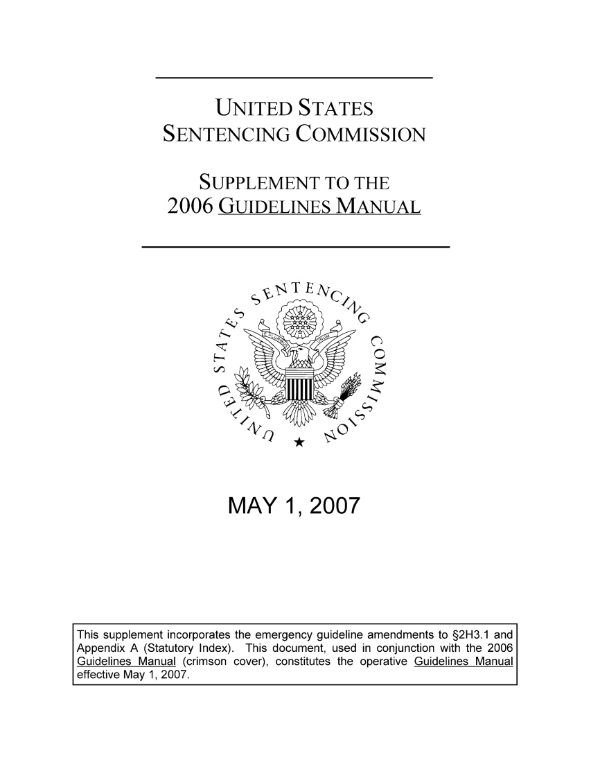 handle is hein.usfed/ussecog0030 and id is 1 raw text is: UNITED STATES
SENTENCING COMMISSION
SUPPLEMENT TO THE
2006 GUIDELINES MANUAL

MAY 1,2007

This supplement incorporates the emergency guideline amendments to §2H3.1 and
Appendix A (Statutory Index). This document, used in conjunction with the 2006
Guidelines Manual (crimson cover), constitutes the operative Guidelines Manual
effective May 1, 2007.


