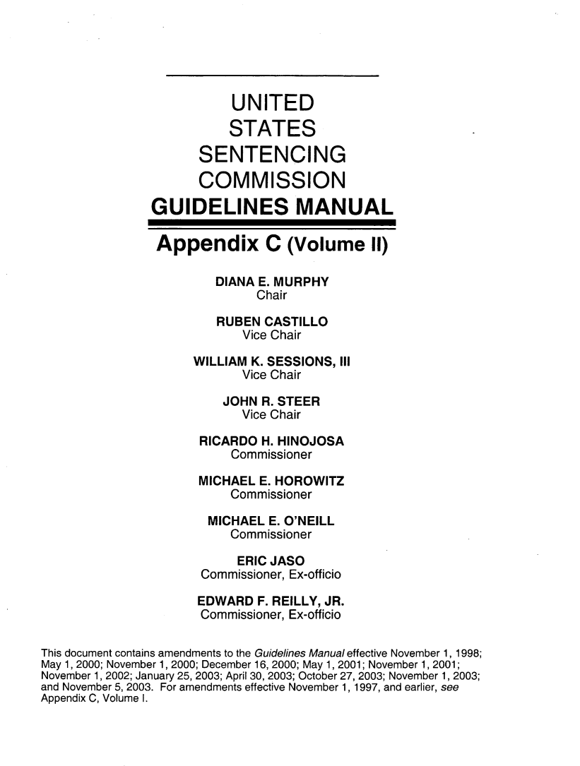 handle is hein.usfed/ussecog0049 and id is 1 raw text is: 





                          UNITED

                          STATES

                     SENTENCING

                     COMMISSION

               GUIDELINES MANUAL

               Appendix C (Volume II)

                        DIANA E. MURPHY
                             Chair

                        RUBEN CASTILLO
                           Vice Chair

                     WILLIAM K. SESSIONS, III
                           Vice Chair

                         JOHN R. STEER
                           Vice Chair

                     RICARDO  H. HINOJOSA
                          Commissioner

                     MICHAEL E. HOROWITZ
                          Commissioner

                       MICHAEL E. O'NEILL
                          Commissioner

                          ERIC JASO
                      Commissioner, Ex-officio

                      EDWARD F. REILLY, JR.
                      Commissioner, Ex-officio

This document contains amendments to the Guidelines Manual effective November 1, 1998;
May 1, 2000; November 1, 2000; December 16, 2000; May 1, 2001; November 1, 2001;
November 1, 2002; January 25, 2003; April 30, 2003; October 27, 2003; November 1, 2003;
and November 5, 2003. For amendments effective November 1, 1997, and earlier, see
Appendix C, Volume I.


