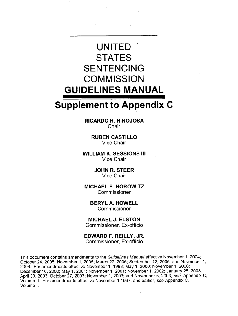 handle is hein.usfed/ussecog0050 and id is 1 raw text is: 






                          UNITED

                          STATES

                     SENTENCING

                     COMMISSION

               GUIDELINES MANUAL

            Supplement to Appendix C

                      RICARDO H. HINOJOSA
                              Chair-

                        RUBEN  CASTILLO
                            Vice Chair

                     WILLIAM K. SESSIONS III
                            Vice Chair

                         JOHN R. STEER
                            Vice Chair

                      MICHAEL E. HOROWITZ
                          Commissioner

                        BERYL A. HOWELL
                          Commissioner

                       MICHAEL J. ELSTON
                       Commissioner, Ex-officio

                       EDWARD F. REILLY, JR.
                       Commissioner, Ex-officio

This document contains amendments to the Guidelines Manual effective November 1, 2004;
October 24, 2005; November 1, 2005; March 27, 2006; September 12, 2006; and November 1,
2006. For amendments effective November 1, 1998; May 1', 2000; November 1, 2000;
December 16, 2000; May 1, 2001; November 1, 2001; November 1, 2002; January 25, 2003;
April 30, 2003; October 27, 2003; November 1, 2003; and November 5, 2003, see, Appendix C,
Volume II. For amendments effective November 1,1997, and earlier, see Appendix C,
Volume I.


