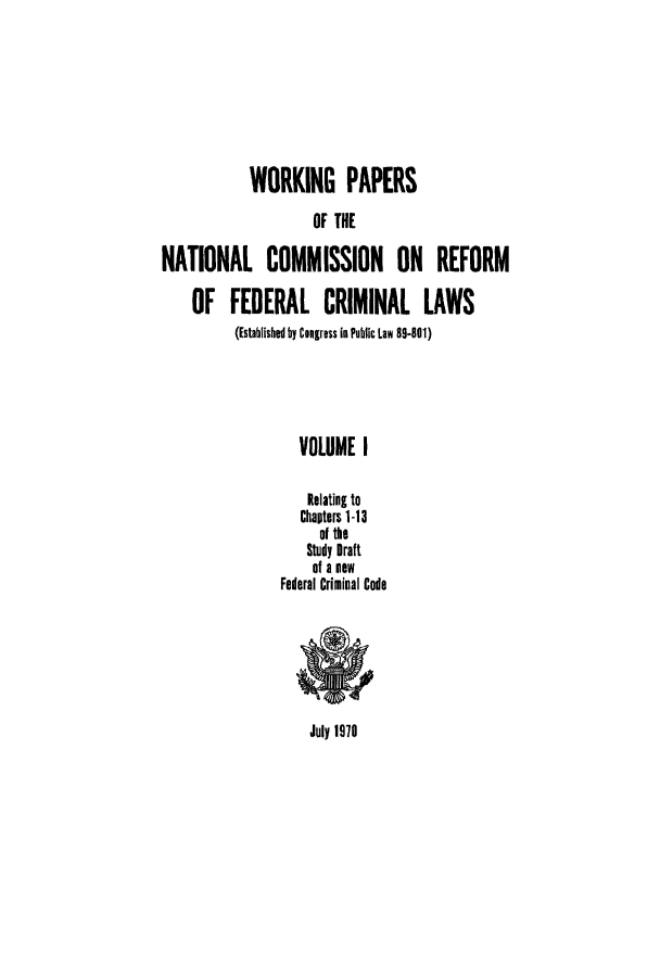 handle is hein.usfed/wopapnc0001 and id is 1 raw text is: WORKING PAPERS
OF THE
NATIONAL COMMISSION ON REFORM
OF FEDERAL CRIMINAL LAWS
(Established by Congress in Public Law 89-801)
VOLUME I
Relating to
Chapters 1-13
of the
Study Draft
of a new
Federal Criminal Code

July 1979


