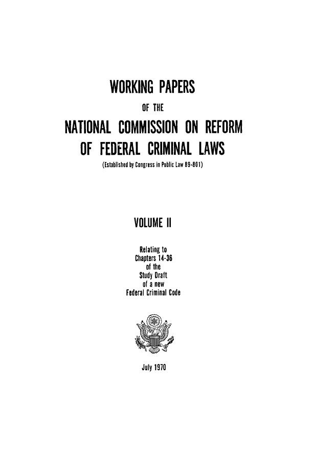 handle is hein.usfed/wopapnc0002 and id is 1 raw text is: WORKING PAPERS
OF THE
NATIONAL COMMISSION ON REFORM
OF FEDERAL CRIMINAL LAWS
(Established by Congress in Public Law 8-801)
VOLUME II
Relating to
Chapters 14-36
of the
Study Draft
of a new
Federal Criminal Code

July 1970



