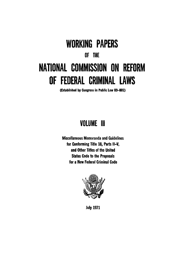 handle is hein.usfed/wopapnc0003 and id is 1 raw text is: WORKING PAPERS
OF THE
NATIONAL COMMISSION ON REFORM
OF FEDERAL CRIMINAL LAWS
(Established by Congress in Public Law 89-801)
VOLUME III
Miscellaneous Memoranda and Guidelines
for Conforming Title 18, Parts I-V1,
and Other Titles of the United
States Code to the Proposals
for a New Federal Criminal Code

July 1971


