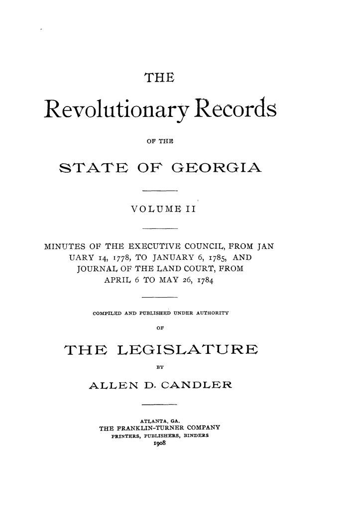 handle is hein.usgeorgia/rvrcstga0002 and id is 1 raw text is: 







               THE



Revolutionary Records


                OF THE


STATE


OF GEORGIA


             VOLUME II



MINUTES OF THE EXECUTIVE COUNCIL, FROM JAN
    UARY 14, 1778, TO JANUARY 6, 1785, AND
    JOURNAL OF THE LAND COURT, FROM
         APRIL 6 TO MAY 26, 1784


       COMPILED AND PUBLISHED UNDER AUTHORITY
                 or


THE


LEGISLATURE


ALLEN D. CANDLER



        ATLANTA, GA.
  THE FRANKLIN-TURNER COMPANY
  PRINTERS, PUBLISHERS, BINDERS


