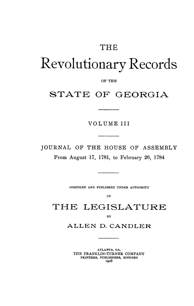 handle is hein.usgeorgia/rvrcstga0003 and id is 1 raw text is: 






               THE


Revolutionary Records

               OF THE


STATE


OF GEORGIA


            VOLUME III



JOURNAL OF THE HOUSE OF ASSEMBLY
   From August 17, 1781, to February 26, 1784



       COMPILED AND PUBLISHED UNDER AUTHORITY
                 Olt


THE


LEGISLATURE


ALLEN D. CANDLER


        ATLANTA, GA.
  THE FRANKLIN-TURNER COMPANY
  PRINTERS, PUBLISHERS, BINDERS
          I9o8


