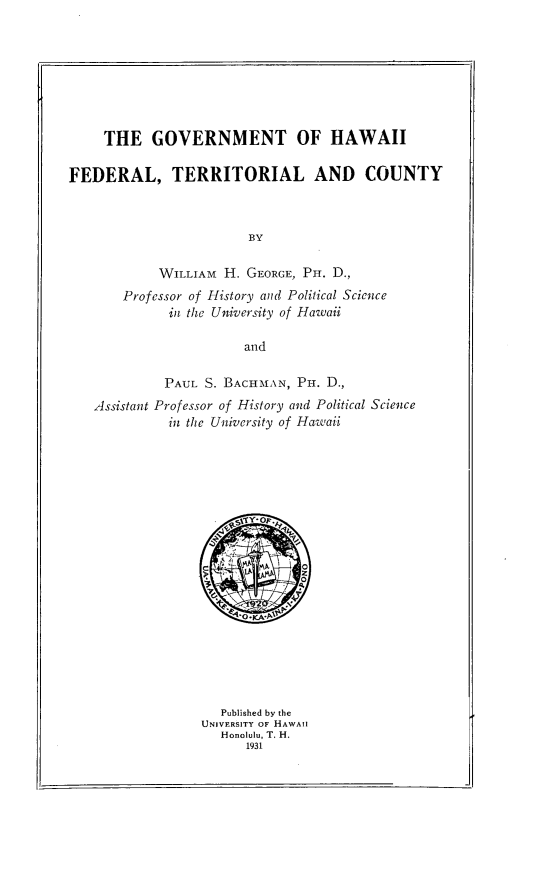 handle is hein.ushawaiioth/gvthwiftc0001 and id is 1 raw text is: 








     THE   GOVERNMENT OF HAWAII

FEDERAL, TERRITORIAL AND COUNTY



                        BY

            WILLIAM  H. GEORGE, Px. D.,
       Professor of History and Political Science
             in the University of Hawaii

                       and

             PAUL S. BACHMAN, Pi-i. D.,
   Assistant Professor of History and Political Science
             in the University of Hawaii


   Published by the
UNIVERSITY OF HAWAII
   Honolulu, T. H.
      1931


