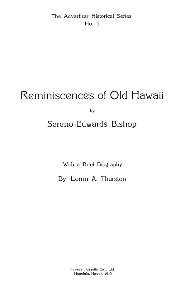handle is hein.ushawaiioth/rmcohwi0001 and id is 1 raw text is: The Advertiser Historical Series
No. 1
Reminiscences of Old Hawaii
by
Sereno Edwards Bishop

With a Brief Biography
By Lorrin A. Thurston

Hawaiian Gazette Co., Ltd.
Honolulu, Hawaii, 1916


