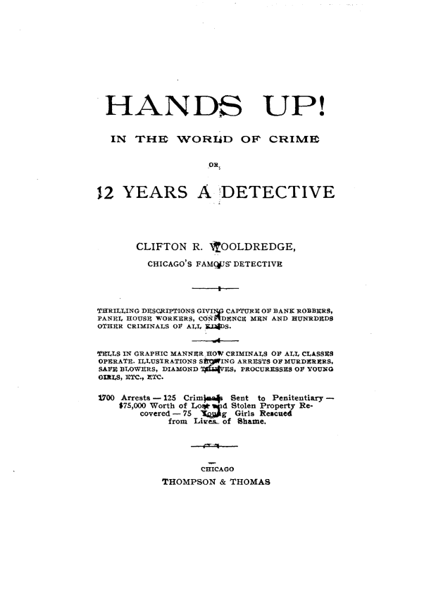 handle is hein.usillinoisoth/huwcyd0001 and id is 1 raw text is: 











HANDS UP!


  IN THBrI    WORID OF' CRIMIS


                    .OR,



12 YEARS A _DETECTIVE





       CLIFTON R. 'tOOLDREDGE,

         CHICAGO'S FAMC,#JS' DETECTIVE




THRILLING DESCRIPTIONS GIVINp CAPTURE OF BANK ROBBERS,
PANEl. HOUSE WORKERS, CON '4DENCE MEN AND HUNRDEDS
OTHER CRIMINALS Ol ALL XIADS.


TELLS IN GRAPHIC MANNER HOW CRIMINALS OP ALL CLASSES
OPERATE. ILLUS IRATIONS S*%ING ARRESTS OP MURDERERS,
SAFE BLOW1RS, DIAMOND i4&rES, PROCURESSES Ol YOUNG
GIRLS, ETC., XTC.

1700 Arrests - 125 Crim)4 Sent to Penitentiary -
    $75,000 Worth of Lo*  d Stolen Property Re-
        covered -75 'KW  g Girls Rescued
             from Lives- of Shame.




                  CHICAGO
           THOMPSON & THOMAS


