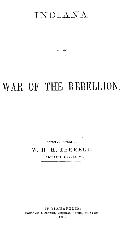 handle is hein.usindianaoth/iaitewrote0001 and id is 1 raw text is: 



           INDIANA










                   IN TLIF












WAR OF THE REBELLION.


       OFFICIAL REPOR~T OF

  IW. H. H. TEJR   ELL,

       ADJUTANT GENERAL:
















       INDIANAPOLIS:
DOUGLASS .C CONNElR, JOURNAL OFFICH, FAINTERS.
            1869.


