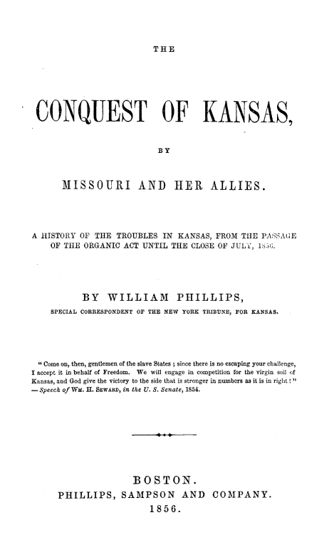 handle is hein.uskansasoth/conqksms0001 and id is 1 raw text is: 




THE


CONQUEST OF KANSAS,







      MISSOURI AND HER ALLIES.





A HISTORY OF THE TROUBLES IN KANSAS, FROM TIE PASSAGE
    OF THE ORGANIC ACT UNTIL THE CLOSE OF JULY, 165(;.





           BY WILLIAM PHILLIPS,
    SPECIAL CORRESPONDENT OF THE NEW YORK TRIBUNE, FOR KANSAS.





 6 Come on, then, gentlemen of the slave States ; since there is no escaping your challenge,
I accept it in behalf of Freedom. We will engage in competition for the virgin soil of
Kansas, and God give the victory to the side that is stronger in numbers as it is in right
-Speech of WM. H. SEWARD, in the U. S. Senate, 1854.










                     BOSTON.
      PHILLIPS, SAMPSON AND COMPANY.
                         1856.


