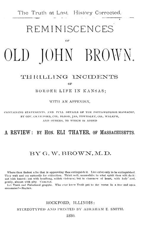 handle is hein.uskansasoth/tratlst0001 and id is 1 raw text is: The Truth at Last. History Corrected.
REMINISCENCES
(1I,

OLD

JOHN

BROWN.

TI-i IZLLLNG 1NtCIDENTTS
OF
RO1 DER LIFE IN KANSAS;

WITII AN APPENDIX,
CONTAINING STATESIENTS. AND FULL DETAILS OF TITE POTTAWOTOMIR MASSACRF,
BY GOV. CRAW FORD, COL. BLOOD, JAS. TOWNSLEY, COL. WALKER,
AND OTHERS, TO WIIICH IS ADDED
A REVIEW: BY HON. ELI THAYER, OF MASSACHUSETTS.
BY G. W. B1 OWN, M. D.
Where thou findest a lie that is oppressing thee extinguish it. Lies exist only to be extinguished.
They wait and cry earnestly for extinction.  Think well, ieanwhile. in what spirit thou wilt do it:
not with hatred: not with headlong, selfish violence; but in  clearnes  of  heart, with  holy' zeal,
gently, almost with pity. CARLYLE .
Let Truth ant Falsehood grapple. Who ever knew Truth put to the worse in a free and open
encounter)-3liLTON.
ROCKFORD, ILLINOIS:
STEREOTYPED AND l'RINTED BY AL'RAIAIAM              E. SMITHI.
1880.


