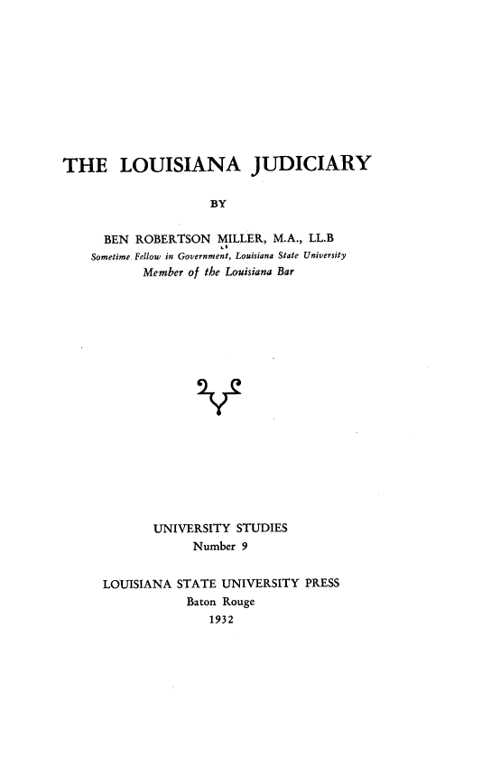 handle is hein.uslouisianaoth/lusnajdcry0001 and id is 1 raw text is: THE LOUISIANA JUDICIARY
BY
BEN ROBERTSON MILLER, M.A., LL.B
Sometime. Fellow in Government, Louisiana State University
Member of the Louisiana Bar

UNIVERSITY STUDIES
Number 9
LOUISIANA STATE UNIVERSITY PRESS
Baton Rouge
1932


