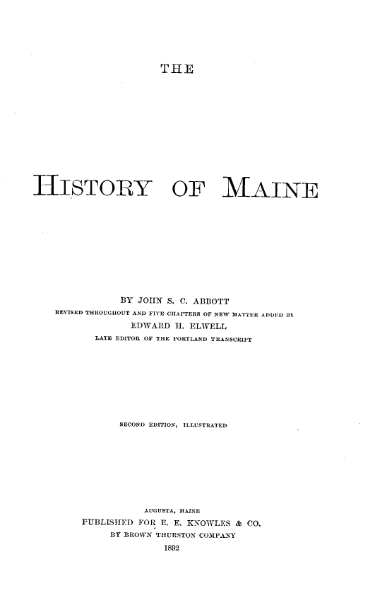 handle is hein.usmaineoth/hstymne0001 and id is 1 raw text is: THE
HISTORY OF MAINE
BY JOHN S. C. ABBOTT
REVISED THROUGHOUT AND FIVE CHAPTERS OF NEW MATTER ADDED SIl
EDWARD H. ELWELL
LATE EDITOR OF THE PORTLAND TRANSCRIPT
SECOND EDITION, ILLUSTRATED
AUGUSTA, MAINE
PUBLISHED FOR E. E. KNOWLES & CO.
BY BROWN THURSTON COMPANY
1892


