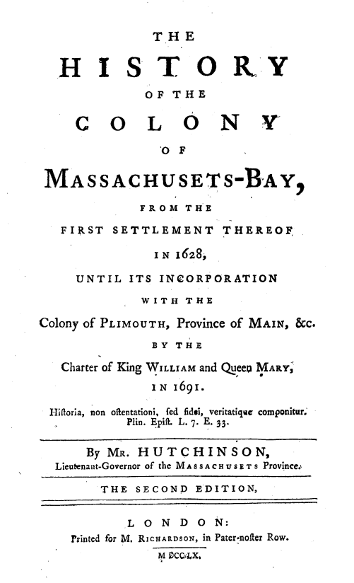 handle is hein.usmassachusettsoth/hcolmsby0001 and id is 1 raw text is: 

              THE

  HISTORY


             OF THE

    COLONY~

              0 F


 MA SSACHUSET s-BAY,

            FROM THE

   FIRST SETTLEMENT THEREOF

              IN 1628,

    UNTIL ITS INCORPORATION

            WITH THE

Colony of PLIMOUTH, Province of MAIN, &C.

             BY THE

   Charter of King WILLIAM and Queep MARYS

             IN 1691.

 -ifloria, non oftentationi, fed fidei, veritatique componitur.'
           Plin. Epiflt. L. 7. E. 3.3.


      By MR. HUTCHINSON,
  Lieutenant-Governor of the M A S S A C H U S . T S Province.,

       THE SECOND EDITION,


           L O N D ON:
    Printed for M. RICHARDSON, in Pater-nofter Row.
              M oCCCX.


