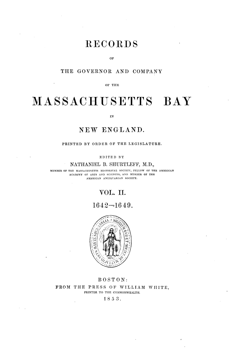 handle is hein.usmassachusettsoth/recgcmass0002 and id is 1 raw text is: 







                 RECORDS

                        OF


         THE GOVERNOR AND COMPANY

                       OF THE



MASSACHUSETTS

                        IN


               NEW ENGLAND.


BAY


    PRINTED BY ORDER OF THE LEGISLATURE.

               EDITED BY
      NATHANIEL B. SHURTLEFF, M.D.,
MEMBER OF THE MASSACHUSETTS HISTORICAL SOCIETY, FELLOW OF THE AMERICAN
      ACADEMY OF ARTS AND SCIENCES, AND MEMBER OF THE
           AMERICAN ANTIQUARIAN SOCIETY.


               VOL. II.

             1642-16 49.


             BOSTON:
FROM THE PRESS OF WILLIAM WHITE,
         PRINTER TO TIIE COMMONWEALTH.
               1853.


