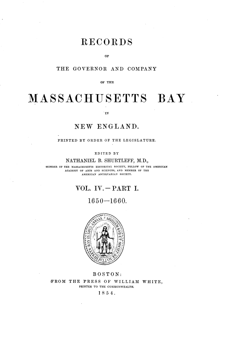 handle is hein.usmassachusettsoth/recgcmass0004 and id is 1 raw text is: 







                 RECORDS

                        OF


         THE GOVERNOR AND COMPANY

                       OF THE



MASSACHUSETTS

                        IN

               NEW ENGLAND.


BAY


    PRINTED BY ORDER OF THE LEGISLATURE.

                EDITED BY
       NATHANIEL B. SHURTLEFF, M.D.,
*MEMBER OF THE MASSACHUSETTS HISTORICAL SOCIETY, FELLOW OF THE AMERICAN
      ACADEMY OF ARTS AND SCIENCES, AND MEMBER OF THE
            AMERICAN ANTIQUARIAN SOCIETY.


          VOL. IV. -PART I.

              1650-1660.


              BOSTON:
YFROM THE PRESS OF WILLIAM1 WHITE,
         PRINTER TO THE COMMONWEALTH.
               1854.


