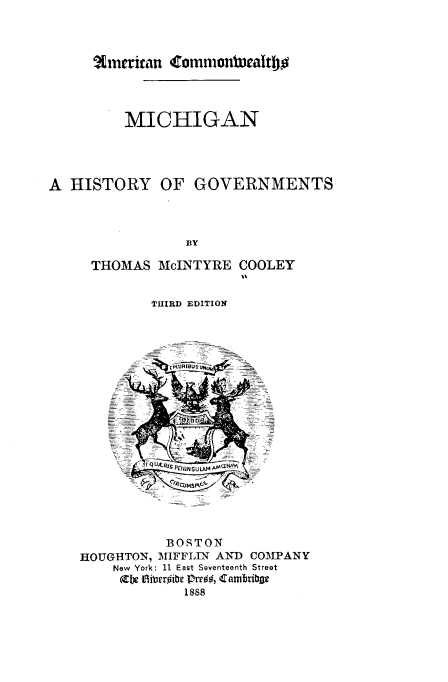 handle is hein.usmichiganoth/mnahyognt0001 and id is 1 raw text is: %m~rnrican 4rormonIweaitbo

MICHIGAN
A HISTORY OF GOVERNMENTS
BY
THOMAS McINTYRE COOLEY
THIRD EDITION
BOSTON
HOUGHTON, MIFFLIN AND COMIPANY
New York: 11 East Seventeenth Street
(XN iiibersie lPree, 'ambribv
1888


