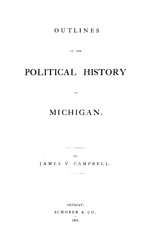 handle is hein.usmichiganoth/outpolhmi0001 and id is 1 raw text is: 






OUTLINES


          )F TIHE





POLITICAL    HISTORY









     MICHIGAN.









           1\3

   JAMES V. CAMPBELL.









         DETROIT:
      SCHOBER & CO.

          1876.


