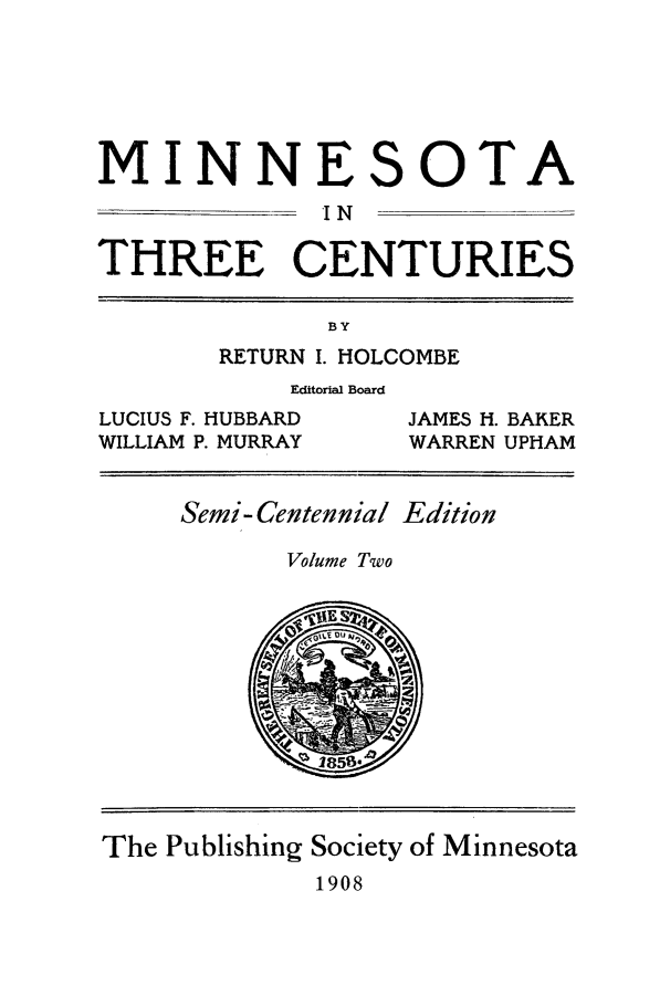 handle is hein.usminnesota/mnthrec0002 and id is 1 raw text is: 






MINNE


S


OTA


I N


THREE CENTURIES

              BY
       RETURN I. HOLCOMBE
            Editorial Board
LUCIUS F. HUBBARD  JAMES H. BAKER
WILLIAM P. MURRAY  WARREN UPHAM


     Semi-Centennial Edition

            Volume Two












The Publishing Society of Minnesota
             1908


