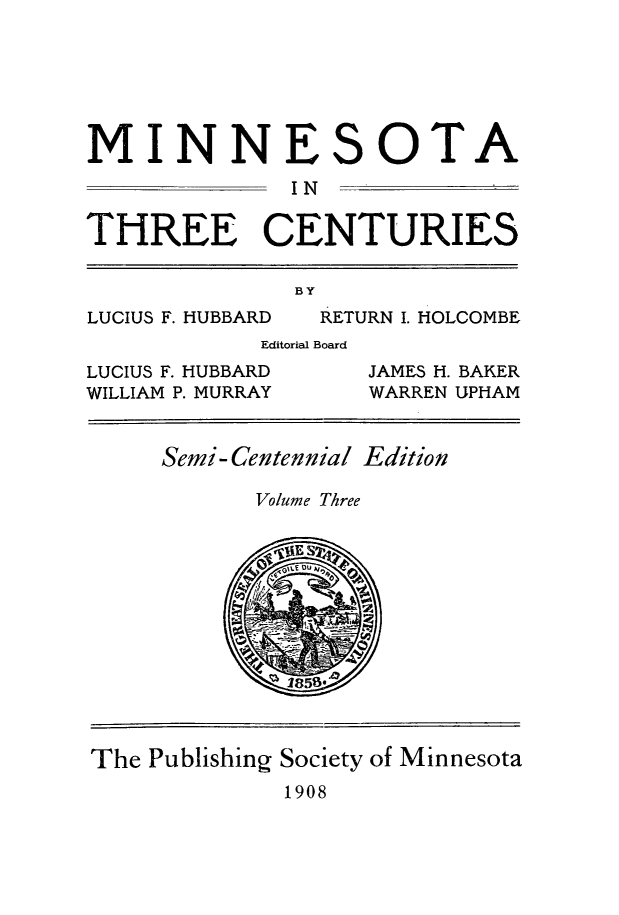 handle is hein.usminnesota/mnthrec0003 and id is 1 raw text is: 






MINNE


S


OTA


              IN

THREE CENTURIES

              BY
LUCIUS F. HUBBARD  RETURN I. HOLCOMBE
            Editorial Board
LUCIUS F. HUBBARD      JAMES H. BAKER
WILLIAM P. MURRAY      WARREN UPHAM


Semi-Centennial Edition

       Volume Three


The Publishing Society of Minnesota
             1908



