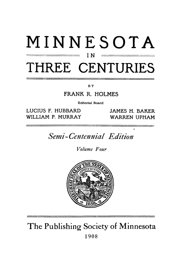 handle is hein.usminnesota/mnthrec0004 and id is 1 raw text is: 





MINNE


S


OTA


              IN

THREE CENTURIES

              BY
         FRANK R. HOLMES
            Editorial Board
LUCIUS F. HUBBARD  JAMES H. BAKER
WILLIAM P. MURRAY  WARREN UPHAM


     Semi- Centennial Edition

           Volume Four











The Publishing Society of Minnesota
             1908


