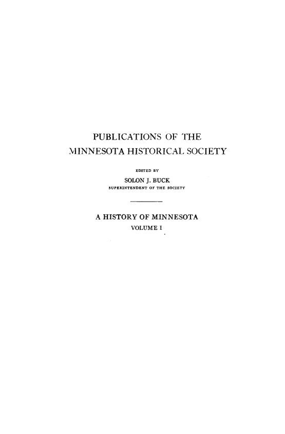 handle is hein.usminnesotaoth/histmn0001 and id is 1 raw text is: 

















     PUBLICATIONS OF THE

MINNESOTA HISTORICAL SOCIETY

               EDITED BY
            SOLON J. BUCK
         SUPERINTENDENT OF THE SOCIETY



      A HISTORY OF MINNESOTA
              VOLUME I


