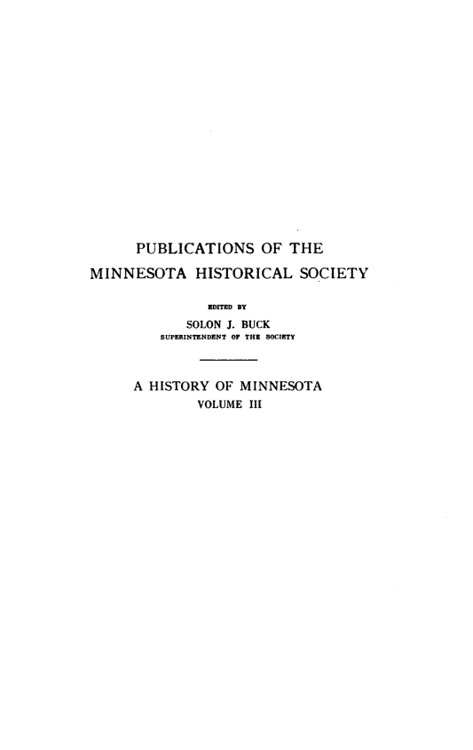 handle is hein.usminnesotaoth/histmn0003 and id is 1 raw text is: 


















      PUBLICATIONS OF THE

MINNESOTA HISTORICAL SOCIETY

               EDITED BY
             SOLON J. BUCK
         SUPERINTENDENT OF THE SOCIETY


A HISTORY OF MINNESOTA
        VOLUME III


