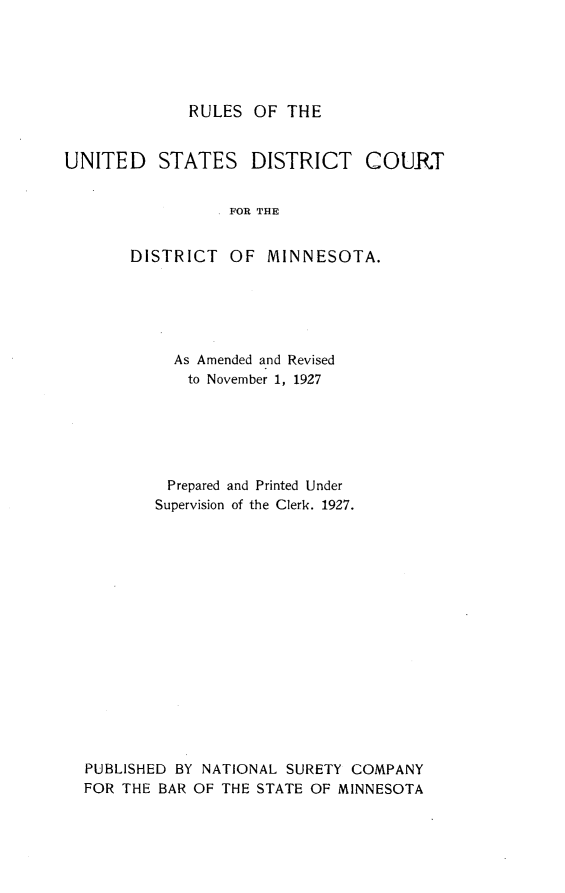 handle is hein.usminnesotaoth/rusdcdm0001 and id is 1 raw text is: RULES OF THE

UNITED STATES DISTRICT COURT
FOR THE
DISTRICT OF MINNESOTA.

As Amended and Revised
to November 1, 1927
Prepared and Printed Under
Supervision of the Clerk. 1927.
PUBLISHED BY NATIONAL SURETY COMPANY
FOR THE BAR OF THE STATE OF MINNESOTA


